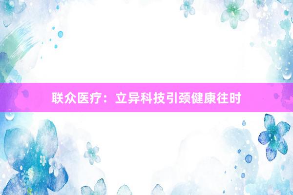 联众医疗：立异科技引颈健康往时
